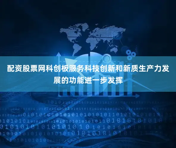 配资股票网科创板服务科技创新和新质生产力发展的功能进一步发挥