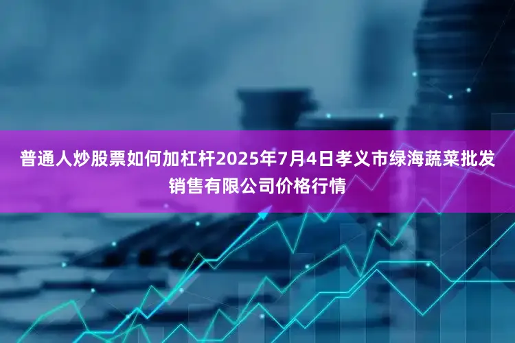 普通人炒股票如何加杠杆2025年7月4日孝义市绿海蔬菜批发销售有限公司价格行情