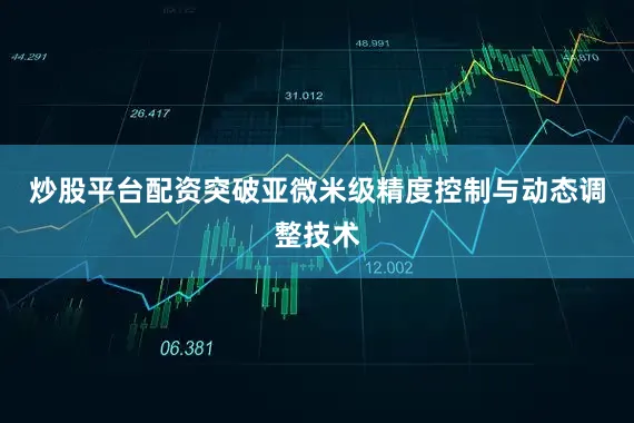 炒股平台配资突破亚微米级精度控制与动态调整技术