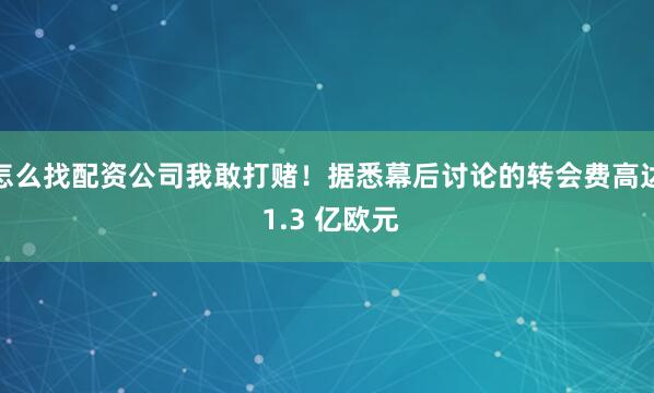 怎么找配资公司我敢打赌！据悉幕后讨论的转会费高达 1.3 亿欧元